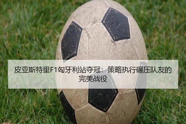 皮亚斯特里F1匈牙利站夺冠：策略执行碾压队友的完美战役